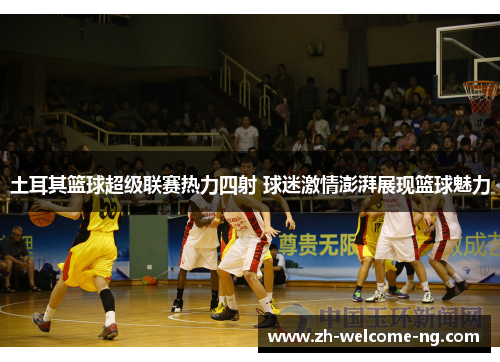 土耳其篮球超级联赛热力四射 球迷激情澎湃展现篮球魅力