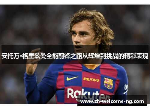 安托万·格里兹曼全能前锋之路从辉煌到挑战的精彩表现