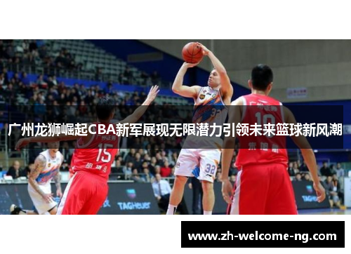 广州龙狮崛起CBA新军展现无限潜力引领未来篮球新风潮 广州龙狮崛起CBA新军展现无限潜力引领未来篮球新风潮