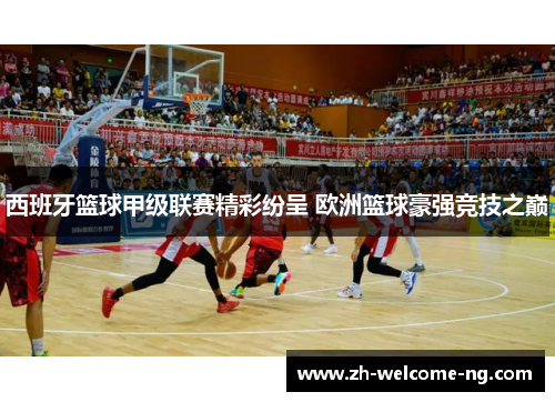 西班牙篮球甲级联赛精彩纷呈 欧洲篮球豪强竞技之巅 西班牙篮球甲级联赛精彩纷呈 欧洲篮球豪强竞技之巅