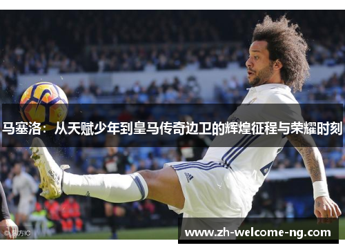 马塞洛：从天赋少年到皇马传奇边卫的辉煌征程与荣耀时刻
