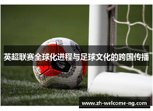 英超联赛全球化进程与足球文化的跨国传播 英超联赛全球化进程与足球文化的跨国传播