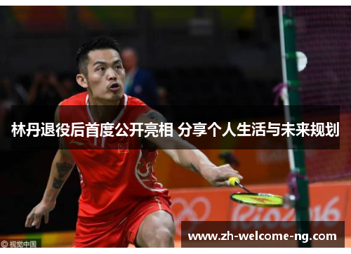 林丹退役后首度公开亮相 分享个人生活与未来规划 林丹退役后首度公开亮相 分享个人生活与未来规划