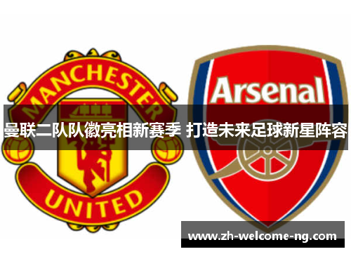 曼联二队队徽亮相新赛季 打造未来足球新星阵容 曼联二队队徽亮相新赛季 打造未来足球新星阵容