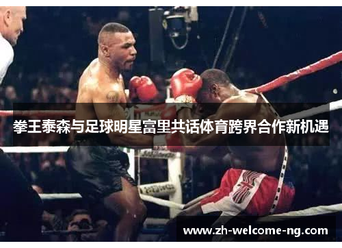 拳王泰森与足球明星富里共话体育跨界合作新机遇