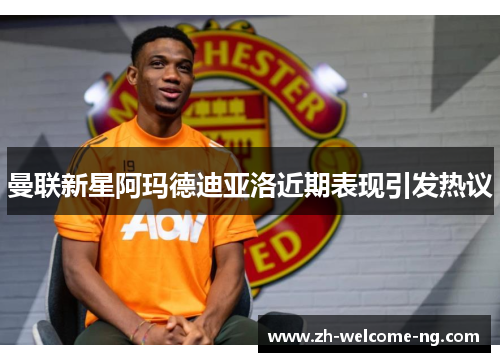曼联新星阿玛德迪亚洛近期表现引发热议 曼联新星阿玛德迪亚洛近期表现引发热议