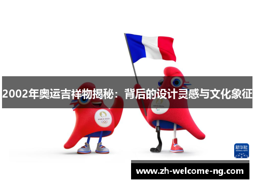 2002年奥运吉祥物揭秘：背后的设计灵感与文化象征